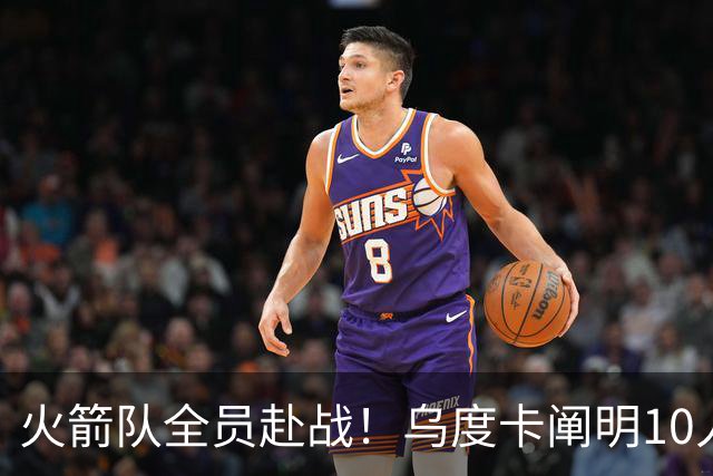 火箭队全员赴战！乌度卡阐明10人轮换策略，目标直指更高荣誉